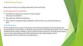  Blade element theory
Blade element theory was initially proposed by Froude and Taylor.
In this approach it is considered:-
 The blades are made up of a number of strips arranged
in the span wise direction.
 The strips have infinitesimal thickness.
 These strips are aerodynamically independent and do not have any interference between
them.
Under this analysis,
the lift and drag forces acting over the strip are estimated and integrated over the total blade span
incorporating the velocity terms, to obtain the torque and power developed by the blade. This is further
multiplied by the number of blades to get the total rotor torque and power. The blade element theory
gives us more understanding on the relationship between the airfoil properties, thrust
experienced by the rotor and the power produced by it.
 