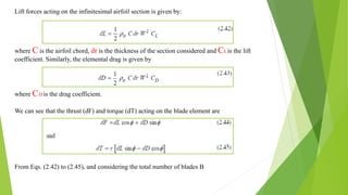 Lift forces acting on the infinitesimal airfoil section is given by:
where C is the airfoil chord, dr is the thickness of the section considered and CLis the lift
coefficient. Similarly, the elemental drag is given by
where CD is the drag coefficient.
We can see that the thrust (dF) and torque (dT) acting on the blade element are
From Eqs. (2.42) to (2.45), and considering the total number of blades B
 