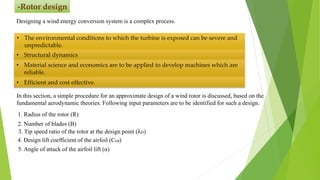 -Rotor design
Designing a wind energy conversion system is a complex process.
• The environmental conditions to which the turbine is exposed can be severe and
unpredictable.
• Structural dynamics
• Material science and economics are to be applied to develop machines which are
reliable.
• Efficient and cost effective.
In this section, a simple procedure for an approximate design of a wind rotor is discussed, based on the
fundamental aerodynamic theories. Following input parameters are to be identified for such a design.
1. Radius of the rotor (R)
2. Number of blades (B)
3. Tip speed ratio of the rotor at the design point (λD)
4. Design lift coefficient of the airfoil (CLD)
5. Angle of attack of the airfoil lift (α)
 