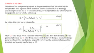 1-Radius of the rotor
The radius of the rotor primarily depends on the power expected from the turbine and the
strength of the wind regime in which it operates. Various losses involved in the energy
conversion process are also to be considered. If the power expected from the turbine (PD) at its
design point is known, with the relationship
where CPD is the design power coefficient of the rotor, is the drive train efficiency, is the
generator efficiency and VD is the design wind velocity. For a well designed system, the design
power coefficient (CPD) may be in the range of 0.4 to 0.45 and the combined efficiency of the
drive train and generator may be taken as 0.9.
 