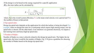 If the design is to be based on the energy required for a specific application
(EA), the rotor radius can be calculated by
where, is the overall system efficiency, VM is the mean wind velocity over a period and T is
the number of hours in that period.
2-Tip speed ratio
Design tip speed ratio depends on the application for which the turbine is being developed. For
example, when we design the rotor for a wind pump which require high starting torque, low tip
speed ratio is chosen. On the other hand, if our intention is to generate electricity, we require a
fast running rotor and hence high tip speed ratio.
3-Number of blades
Number of blades in a rotor is directly related to the design tip speed ratio. The higher the tip
speed ratio, the lower would be the number of blades. Fig. 2.18 gives a guideline for choosing
the number of blades based on the design tip speed ratio.
 