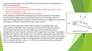 As far as the requirements of a wind turbine are concerned, there is disadvantages for
NACA specified airfoils :-
 Poor in their stall characteristics.
 They are insensitive to wide variations in Reynolds number under which a wind
machine is expected to work.
 They have low structural efficiency at the root region.
These limitations called for the development of air foils tailored for wind turbines.
Several research organizations like the Delft University of Technology National
Renewable Energy laboratory ,and Riso National Laboratory are engaged in research and
development of airfoils exclusively for wind energy systems.
When an airfoil is placed in a wind stream, air passes through both upper and
lower surfaces of the blade. Due to the typical curvature of the blade, air passing
over the upper side has to travel more distance per unit time than that passing
through the lower side. Thus the air particles at the upper layer move faster. According to
the Bernoulli’s theorem, this should create a low-pressure region at the top of the airfoil.
This pressure difference between the upper and lower surfaces of the airfoil will result in
a force F. The component of this force perpendicular to the direction of the undisturbed
flow is called the lift force L (Fig. 2.12). The force in the direction of the undisturbed
flow is called the drag force D.
 