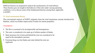 2-Aerodynamic theories
Different theories are proposed to analyze the aerodynamics of wind turbines.
These theories give an insight to the behavior of the rotor under varying operating
conditions. Let us discuss some of the fundamental theories among them, applicable
to HAWT.
 Axial momentum theory
The conventional analysis of HAWT originates from the axial momentum concept introduced by
Rankine, which was further improved by Froudes for marine propellers.
Assumption:-
 The flow is assumed to be incompressible and homogeneous.
 The rotor is considered to be made up of infinite number of blades.
 Static pressures far in front and behind the rotor are considered to be
equal to the atmospheric pressure.
 Frictional drag over the blades and wake behind the rotor are
neglected.
 