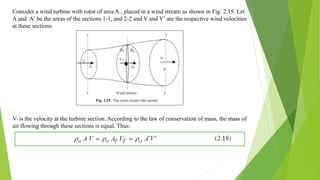 Consider a wind turbine with rotor of area AT, placed in a wind stream as shown in Fig. 2.15. Let
A and A’ be the areas of the sections 1-1, and 2-2 and V and V’ are the respective wind velocities
at these sections.
VT is the velocity at the turbine section. According to the law of conservation of mass, the mass of
air flowing through these sections is equal. Thus:
 