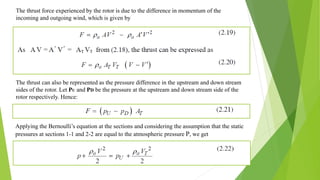 The thrust force experienced by the rotor is due to the difference in momentum of the
incoming and outgoing wind, which is given by
The thrust can also be represented as the pressure difference in the upstream and down stream
sides of the rotor. Let PU and PD be the pressure at the upstream and down stream side of the
rotor respectively. Hence:
Applying the Bernoulli’s equation at the sections and considering the assumption that the static
pressures at sections 1-1 and 2-2 are equal to the atmospheric pressure P, we get
 