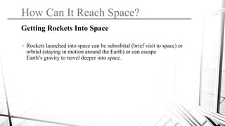 How Can It Reach Space?
Getting Rockets Into Space
• Rockets launched into space can be suborbital (brief visit to space) or
orbital (staying in motion around the Earth) or can escape
Earth’s gravity to travel deeper into space.
 