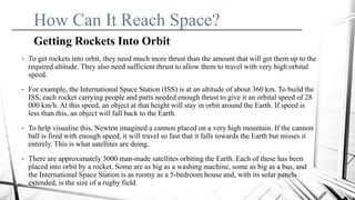 How Can It Reach Space?
Getting Rockets Into Orbit
• To get rockets into orbit, they need much more thrust than the amount that will get them up to the
required altitude. They also need sufficient thrust to allow them to travel with very high orbital
speed.
• For example, the International Space Station (ISS) is at an altitude of about 360 km. To build the
ISS, each rocket carrying people and parts needed enough thrust to give it an orbital speed of 28
000 km/h. At this speed, an object at that height will stay in orbit around the Earth. If speed is
less than this, an object will fall back to the Earth.
• To help visualise this, Newton imagined a cannon placed on a very high mountain. If the cannon
ball is fired with enough speed, it will travel so fast that it falls towards the Earth but misses it
entirely. This is what satellites are doing.
• There are approximately 3000 man-made satellites orbiting the Earth. Each of these has been
placed into orbit by a rocket. Some are as big as a washing machine, some as big as a bus, and
the International Space Station is as roomy as a 5-bedroom house and, with its solar panels
extended, is the size of a rugby field.
 