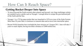 How Can It Reach Space?
Getting Rocket Deeper Into Space
• To travel beyond the Earth towards other planets and beyond, very large multistage rockets
are needed to give a probe such as Voyager 1 enough thrust to escape the gravitational pull
of the Earth and the Sun.
• Voyager 1 is a 722 kg space probe that was launched in 1976 on a tour of the Solar System.
More than 30 years later, it continues to transmit data and to travel into interstellar space.
• Recent NASA launches have included the Juno mission on 5 August 2011. Juno will take 5
years to reach Jupiter, having travelled a distance of 2800 million km.
Juno Launch
 