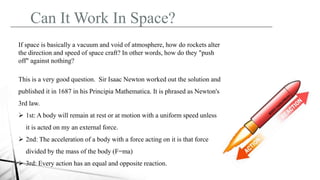Can It Work In Space?
If space is basically a vacuum and void of atmosphere, how do rockets alter
the direction and speed of space craft? In other words, how do they "push
off" against nothing?
This is a very good question. Sir Isaac Newton worked out the solution and
published it in 1687 in his Principia Mathematica. It is phrased as Newton's
3rd law.
 1st: A body will remain at rest or at motion with a uniform speed unless
it is acted on my an external force.
 2nd: The acceleration of a body with a force acting on it is that force
divided by the mass of the body (F=ma)
 3rd: Every action has an equal and opposite reaction.
 