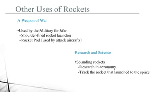 Other Uses of Rockets
A Weapon of War
•Used by the Military for War
-Shoulder-fired rocket launcher
-Rocket Pod [used by attack aircrafts]
Research and Science
•Sounding rockets
-Research in aeronomy
-Track the rocket that launched to the space
 