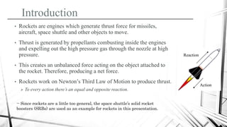 Introduction
• Rockets are engines which generate thrust force for missiles,
aircraft, space shuttle and other objects to move.
• Thrust is generated by propellants combusting inside the engines
and expelling out the high pressure gas through the nozzle at high
pressure.
• This creates an unbalanced force acting on the object attached to
the rocket. Therefore, producing a net force.
• Rockets work on Newton’s Third Law of Motion to produce thrust.
 To every action there’s an equal and opposite reaction.
Action
Reaction
-- Since rockets are a little too general, the space shuttle’s solid rocket
boosters (SRBs) are used as an example for rockets in this presentation.
 