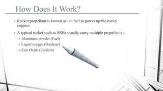 How Does It Work?
• Rocket propellant is known as the fuel to power up the rocket
engines.
• A typical rocket such as SRBs usually carry multiple propellants :-
 Aluminum powder (Fuel)
 Liquid oxygen (Oxidizer)
 Zinc Oxide (Catalyst)
 
