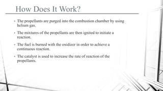 • The propellants are purged into the combustion chamber by using
helium gas.
• The mixtures of the propellants are then ignited to initiate a
reaction.
• The fuel is burned with the oxidizer in order to achieve a
continuous reaction.
• The catalyst is used to increase the rate of reaction of the
propellants.
How Does It Work?
 
