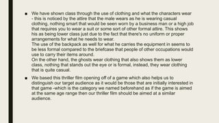 ■ We have shown class through the use of clothing and what the characters wear
- this is noticed by the attire that the male wears as he is wearing casual
clothing, nothing smart that would be seen worn by a business man or a high job
that requires you to wear a suit or some sort of other formal attire. This shows
his as being lower class just due to the fact that there's no uniform or proper
arrangements for what he needs to wear.
The use of the backpack as well for what he carries the equipment in seems to
be less formal compared to the briefcase that people of other occupations would
use to carry their items around.
On the other hand, the ghosts wear clothing that also shows them as lower
class, nothing that stands out the eye or is formal, instead, they wear clothing
that is quite casual.
■ We based this thriller film opening off of a game which also helps us to
distinguish our target audience as it would be those that are initially interested in
that game -which is the category we named beforehand as if the game is aimed
at the same age range then our thriller film should be aimed at a similar
audience.
 