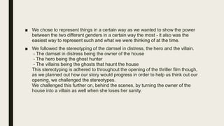 ■ We chose to represent things in a certain way as we wanted to show the power
between the two different genders in a certain way the most - it also was the
easiest way to represent such and what we were thinking of at the time.
■ We followed the stereotyping of the damsel in distress, the hero and the villain.
- The damsel in distress being the owner of the house
- The hero being the ghost hunter
- The villains being the ghosts that haunt the house
This stereotyping is adhered to throughout the opening of the thriller film though,
as we planned out how our story would progress in order to help us think out our
opening, we challenged the stereotypes.
We challenged this further on, behind the scenes, by turning the owner of the
house into a villain as well when she loses her sanity.
 
