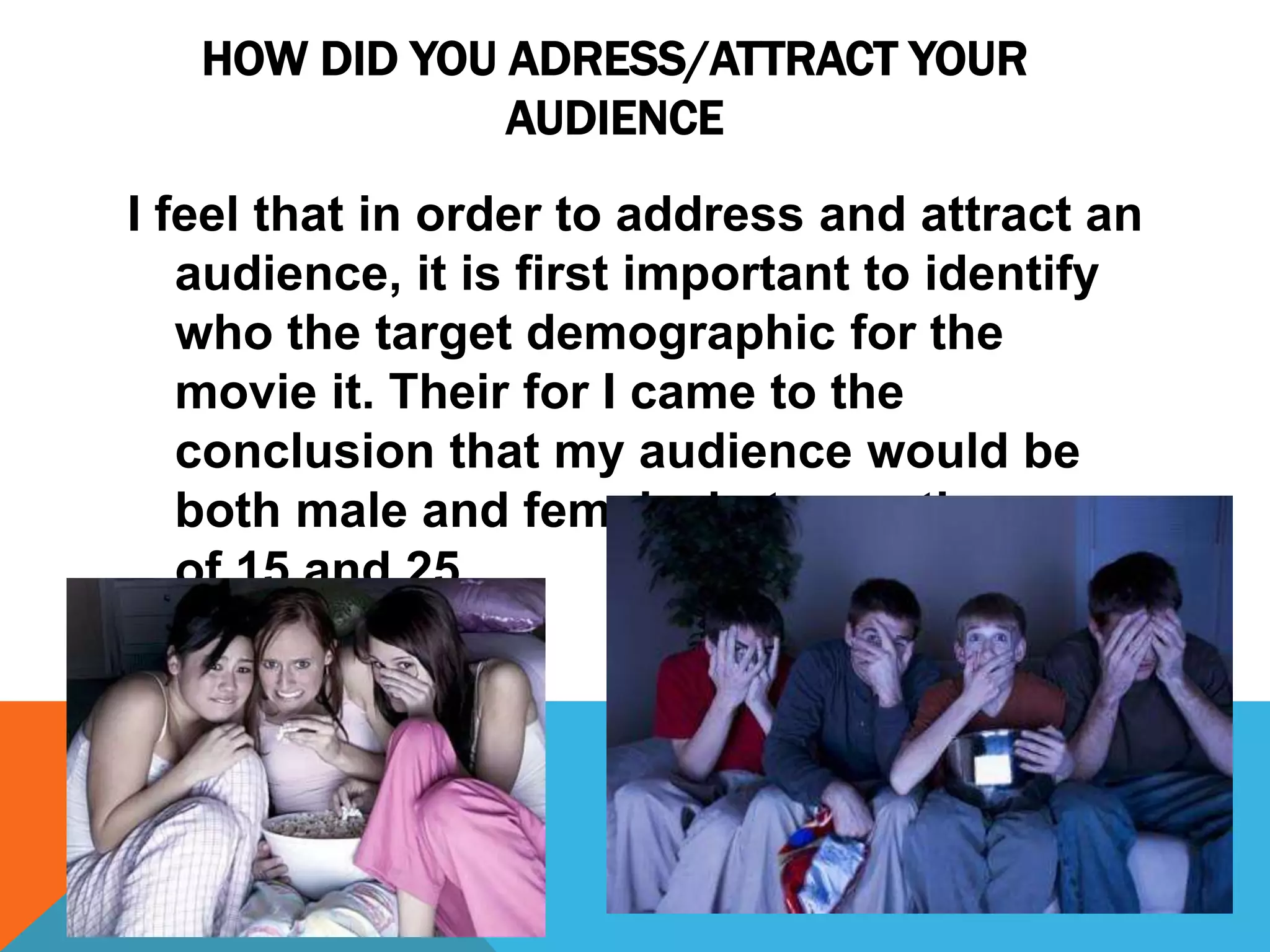 HOW DID YOU ADRESS/ATTRACT YOUR
AUDIENCE
I feel that in order to address and attract an
audience, it is first important to identify
who the target demographic for the
movie it. Their for I came to the
conclusion that my audience would be
both male and female, between the ages
of 15 and 25.