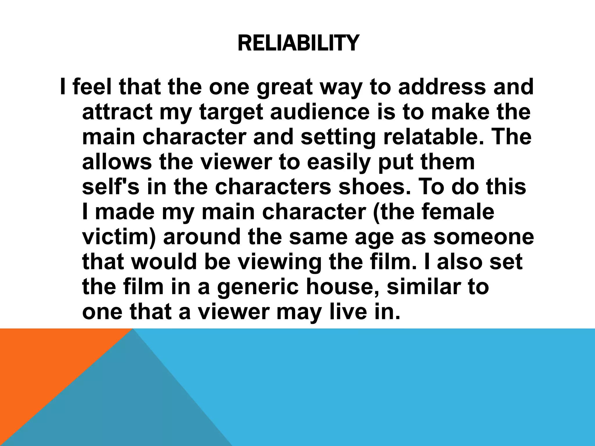 RELIABILITY
I feel that the one great way to address and
attract my target audience is to make the
main character and setting relatable. The
allows the viewer to easily put them
self's in the characters shoes. To do this
I made my main character (the female
victim) around the same age as someone
that would be viewing the film. I also set
the film in a generic house, similar to
one that a viewer may live in.