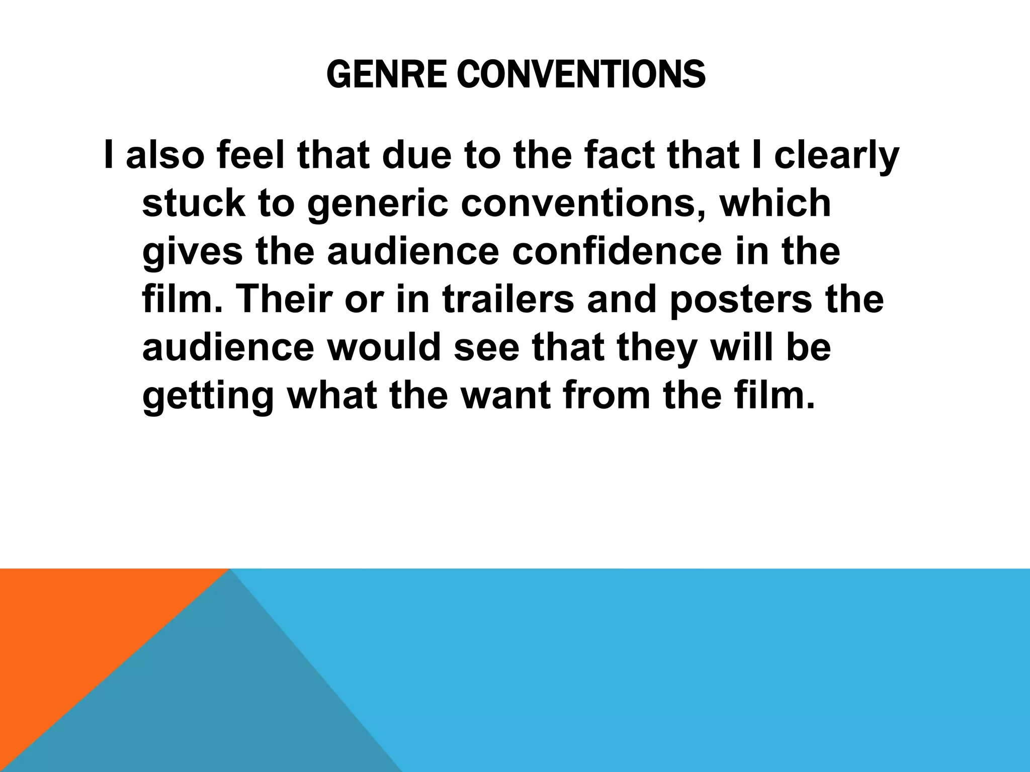 GENRE CONVENTIONS
I also feel that due to the fact that I clearly
stuck to generic conventions, which
gives the audience confidence in the
film. Their or in trailers and posters the
audience would see that they will be
getting what the want from the film.