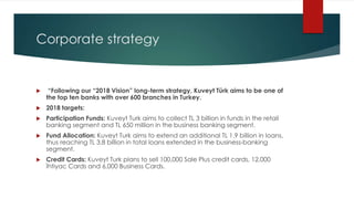 Corporate strategy
 “Following our “2018 Vision” long-term strategy, Kuveyt Türk aims to be one of
the top ten banks with over 600 branches in Turkey.
 2018 targets:
 Participation Funds: Kuveyt Turk aims to collect TL 3 billion in funds in the retail
banking segment and TL 650 million in the business banking segment.
 Fund Allocation: Kuveyt Turk aims to extend an additional TL 1.9 billion in loans,
thus reaching TL 3.8 billion in total loans extended in the business-banking
segment.
 Credit Cards: Kuveyt Turk plans to sell 100,000 Sale Plus credit cards, 12,000
İhtiyac Cards and 6,000 Business Cards.
 