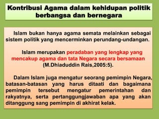 Kontribusi Agama dalam kehidupan politik
berbangsa dan bernegara
Islam bukan hanya agama semata melainkan sebagai
sistem politik yang mencerminkan perundang-undangan.
Islam merupakan peradaban yang lengkap yang
mencakup agama dan tata Negara secara bersamaan
(M.Dhiaduddin Rais,2005:5).
Dalam Islam juga mengatur seorang pemimpin Negara,
batasan-batasan yang harus ditaati dan bagaimana
pemimpin tersebut mengatur pemerintahan dan
rakyatnya, serta pertanggungjawaban apa yang akan
ditanggung sang pemimpin di akhirat kelak.
 