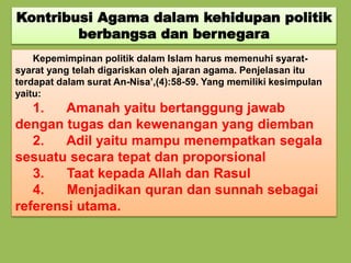Kontribusi Agama dalam kehidupan politik
berbangsa dan bernegara
Kepemimpinan politik dalam Islam harus memenuhi syarat-
syarat yang telah digariskan oleh ajaran agama. Penjelasan itu
terdapat dalam surat An-Nisa’,(4):58-59. Yang memiliki kesimpulan
yaitu:
1. Amanah yaitu bertanggung jawab
dengan tugas dan kewenangan yang diemban
2. Adil yaitu mampu menempatkan segala
sesuatu secara tepat dan proporsional
3. Taat kepada Allah dan Rasul
4. Menjadikan quran dan sunnah sebagai
referensi utama.
 