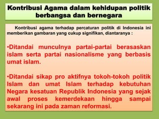 Kontribusi Agama dalam kehidupan politik
berbangsa dan bernegara
Kontribusi agama terhadap percaturan politik di Indonesia ini
memberikan gambaran yang cukup signifikan, diantaranya :
•Ditandai munculnya partai-partai berasaskan
islam serta partai nasionalisme yang berbasis
umat islam.
•Ditandai sikap pro aktifnya tokoh-tokoh politik
Islam dan umat Islam terhadap kebutuhan
Negara kesatuan Republik Indonesia yang sejak
awal proses kemerdekaan hingga sampai
sekarang ini pada zaman reformasi.
 