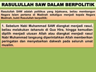 RASULULLAH SAW DALAM BERPOLITIK
Rasulullah SAW adalah politikus yang bijaksana, beliau membangun
Negara Islam pertama di Madinah sekaligus menjadi kepala Negara
Madinah, bukti Rasulullah berpolitik:
1. Sebelum Nabi Muhammad SAW diangkat menjadi rasul,
beliau melakukan tahanuts di Gua Hira, hingga kemudian
dipilih menjadi utusan Allah atau diangkat menjadi rasul
Nabi Muhammad langsung diperintahkan Allah memberikan
peringatan dan menyebarkan dakwah pada seluruh umat
muslim.
 