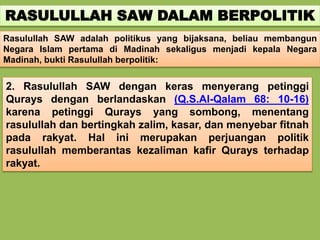 RASULULLAH SAW DALAM BERPOLITIK
Rasulullah SAW adalah politikus yang bijaksana, beliau membangun
Negara Islam pertama di Madinah sekaligus menjadi kepala Negara
Madinah, bukti Rasulullah berpolitik:
2. Rasulullah SAW dengan keras menyerang petinggi
Qurays dengan berlandaskan (Q.S.Al-Qalam 68: 10-16)
karena petinggi Qurays yang sombong, menentang
rasulullah dan bertingkah zalim, kasar, dan menyebar fitnah
pada rakyat. Hal ini merupakan perjuangan politik
rasulullah memberantas kezaliman kafir Qurays terhadap
rakyat.
 