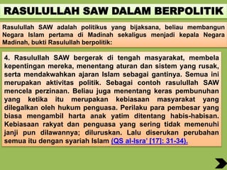 RASULULLAH SAW DALAM BERPOLITIK
Rasulullah SAW adalah politikus yang bijaksana, beliau membangun
Negara Islam pertama di Madinah sekaligus menjadi kepala Negara
Madinah, bukti Rasulullah berpolitik:
4. Rasulullah SAW bergerak di tengah masyarakat, membela
kepentingan mereka, menentang aturan dan sistem yang rusak,
serta mendakwahkan ajaran Islam sebagai gantinya. Semua ini
merupakan aktivitas politik. Sebagai contoh rasulullah SAW
mencela perzinaan. Beliau juga menentang keras pembunuhan
yang ketika itu merupakan kebiasaan masyarakat yang
dilegalkan oleh hukum penguasa. Perilaku para pembesar yang
biasa mengambil harta anak yatim ditentang habis-habisan.
Kebiasaan rakyat dan penguasa yang sering tidak memenuhi
janji pun dilawannya; diluruskan. Lalu diserukan perubahan
semua itu dengan syariah Islam (QS al-Isra’ [17]: 31-34).
 