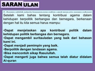 KESIMPULAN
1. Agama adalah prinsip kepercayaan setiap umat manusia.agama sebagai
landasan manusia bertindak (berperilaku).
2. Islam agama Allah yang mengatur di berbagai hal termasuk dalam
bidang politik.
3. Islam memberikan kontribusi dan juga cara-cara yang baik dalam
mengatur pemerintahan, politik yang damai dan masih banyak lagi.
4. Kontribusi agama islam telah ditandai dengan adanya partai politik islam,
pro aktifnya tokoh-tokoh politik islam dan lain-lain.
5. Dan juga kontribusi agama dalam berbangsa dan bernegara sangat
penting untuk menciptakan masyarakat yang damai, rukun dan sejahtera.
SARAN
Setelah kami bahas tentang kontribusi agama dalam
kehidupan berpolitik berbangsa dan bernegara, berkenaan
dengan hal itu kita semua harus mampu:
•Dapat menjelaskan apa kontribusi politik dalam
kehidupan politik berbangsa dan bernegara.
•Dapat mengambil suritauladan yang baik dari bahasan
kami ini.
•Dapat menjadi pemimpin yang baik.
•Berpolitik dengan landasan agama.
•Bisa mencontoh sikap Rasulullah.
•Dapat mengerti juga bahwa semua telah diatur didalam
Al-quran
 