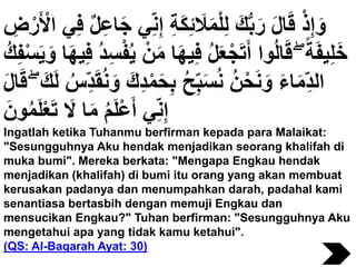 ِ‫إ‬ ِ‫ة‬َ‫ك‬ِ‫ئ‬ َ‫َل‬َ‫م‬ْ‫ل‬ِ‫ل‬ َ‫ك‬ُّ‫ب‬َ‫ر‬ َ‫ل‬‫ا‬َ‫ق‬ ْ‫ذ‬ِ‫إ‬ َ‫و‬ِ‫ض‬ْ‫ر‬َ ْ‫اْل‬ ‫ي‬ِ‫ف‬ ٌ‫ل‬ِ‫ع‬‫ا‬َ‫ج‬ ‫ي‬ِ‫ن‬
َ‫م‬ ‫ا‬َ‫ه‬‫ي‬ِ‫ف‬ ُ‫ل‬َ‫ع‬ْ‫ج‬َ‫ت‬َ‫أ‬ ‫وا‬ُ‫ل‬‫ا‬َ‫ق‬ ۖ ً‫ة‬َ‫ف‬‫ي‬ِ‫ل‬َ‫خ‬َ‫ي‬ َ‫و‬ ‫ا‬َ‫ه‬‫ي‬ِ‫ف‬ ُ‫د‬ِ‫س‬ْ‫ف‬ُ‫ي‬ ْ‫ن‬ُ‫ك‬ِ‫ف‬ْ‫س‬
ْ‫م‬َ‫ح‬ِ‫ب‬ ُ‫ح‬ِ‫ب‬َ‫س‬ُ‫ن‬ ُ‫ن‬ْ‫ح‬َ‫ن‬ َ‫و‬ َ‫ء‬‫ا‬َ‫م‬ِ‫الد‬َ‫ق‬ ۖ َ‫ك‬َ‫ل‬ ُ‫س‬ِ‫د‬َ‫ق‬ُ‫ن‬ َ‫و‬ َ‫ك‬ِ‫د‬َ‫ل‬‫ا‬
َ‫ون‬ُ‫م‬َ‫ل‬ْ‫ع‬َ‫ت‬ َ‫َل‬ ‫ا‬َ‫م‬ ُ‫م‬َ‫ل‬ْ‫ع‬َ‫أ‬ ‫ي‬ِ‫ن‬ِ‫إ‬
Ingatlah ketika Tuhanmu berfirman kepada para Malaikat:
"Sesungguhnya Aku hendak menjadikan seorang khalifah di
muka bumi". Mereka berkata: "Mengapa Engkau hendak
menjadikan (khalifah) di bumi itu orang yang akan membuat
kerusakan padanya dan menumpahkan darah, padahal kami
senantiasa bertasbih dengan memuji Engkau dan
mensucikan Engkau?" Tuhan berfirman: "Sesungguhnya Aku
mengetahui apa yang tidak kamu ketahui".
(QS: Al-Baqarah Ayat: 30)
 