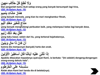 ٍ‫ين‬ِ‫ه‬َ‫م‬ ٍ‫ف‬ َّ‫َل‬َ‫ح‬ َّ‫ل‬ُ‫ك‬ ْ‫ع‬ِ‫ط‬ُ‫ت‬ َ‫َل‬َ‫و‬
Dan janganlah kamu ikuti setiap orang yang banyak bersumpah lagi hina,
(QS: Al-Qalam Ayat: 10)
ٍ‫يم‬ِ‫م‬َ‫ن‬ِ‫ب‬ ٍ‫َّاء‬‫ش‬َ‫م‬ ٍ‫از‬َّ‫م‬َ‫ه‬
yang banyak mencela, yang kian ke mari menghambur fitnah,
(QS: Al-Qalam Ayat: 11)
ٍ‫يم‬ِ‫ث‬َ‫أ‬ ٍ‫د‬َ‫ت‬ْ‫ع‬ُ‫م‬ ِ‫ر‬ْ‫ي‬َ‫خ‬ْ‫ل‬ِ‫ل‬ ٍ‫اع‬َّ‫ن‬َ‫م‬
yang banyak menghalangi perbuatan baik, yang melampaui batas lagi banyak dosa,
(QS: Al-Qalam Ayat: 12)
ٍ‫يم‬ِ‫ن‬َ‫ز‬ َ‫ك‬ِ‫ل‬ََٰ‫ذ‬ َ‫د‬ْ‫ع‬َ‫ب‬ ٍ‫ل‬ُ‫ت‬ُ‫ع‬
yang kaku kasar, selain dari itu, yang terkenal kejahatannya,
(QS: Al-Qalam Ayat: 13)
َ‫ين‬ِ‫ن‬َ‫ب‬َ‫و‬ ٍ‫ل‬‫ا‬َ‫م‬ ‫ا‬َ‫ذ‬ َ‫َان‬‫ك‬ ْ‫ن‬َ‫أ‬
karena dia mempunyai (banyak) harta dan anak.
(QS: Al-Qalam Ayat: 14)
َ‫ين‬ِ‫ل‬َّ‫و‬َ ْ‫اْل‬ ُ‫ر‬‫ي‬ِ‫اط‬َ‫س‬َ‫أ‬ َ‫ل‬‫ا‬َ‫ق‬ ‫ا‬َ‫ن‬ُ‫ت‬‫ا‬َ‫ي‬‫آ‬ ِ‫ه‬ْ‫ي‬َ‫ل‬َ‫ع‬ َٰ‫ى‬َ‫ل‬ْ‫ت‬ُ‫ت‬ ‫ا‬َ‫ذ‬ِ‫إ‬
Apabila dibacakan kepadanya ayat-ayat Kami, ia berkata: "(Ini adalah) dongeng-dongengan
orang-orang dahulu kala".
(QS: Al-Qalam Ayat: 15)
ِ‫وم‬ُ‫ط‬ْ‫ر‬ُ‫خ‬ْ‫ل‬‫ا‬ ‫ى‬َ‫ل‬َ‫ع‬ ُ‫ه‬ُ‫م‬ِ‫س‬َ‫ن‬َ‫س‬
Kelak akan Kami beri tanda dia di belalai(nya).
(QS: Al-Qalam Ayat: 16)
 