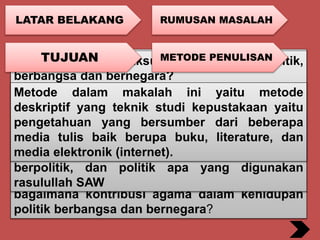 LATAR BELAKANG
Agama sangat penting sebagai landasan
kehidupan manusia. Islam merupakan rahmatan
lil alamiin (rahmat bagi semesta alam)
Politik artinya adalah mengurusi urusan umat.
Politik Islam berarti mengurusi urusan
masyarakat melalui kekuasaan, melarang dan
memerintah, dengan landasan hukum/syariah
Islam .Landasan hukum Islam tersebut adalah
Al-quran. Maka dari itu timbul lah pertanyaan
bagaimana kontribusi agama dalam kehidupan
politik berbangsa dan bernegara?
RUMUSAN MASALAH
•Apa yang dimaksud kehidupan politik,
berbangsa dan bernegara?
•Apakah Agama memiliki Kontribusi dalam
kehidupan politik, berbangsa dan bernegara?
•Apakah politik yang diterapkan di Indonesia
sudah sesuai dengan politik yang dicontohkan
rasulullah SAW?
TUJUAN
•Mengetahui tentang kehidupan politik,
berbangsa dan bernegara
•Mengetahui kontribusi agama dalam kehidupan
politik berbangsa dan bernegara
•Mengetahui bagaimana rasulullah SAW dalam
berpolitik, dan politik apa yang digunakan
rasulullah SAW
METODE PENULISAN
Metode dalam makalah ini yaitu metode
deskriptif yang teknik studi kepustakaan yaitu
pengetahuan yang bersumber dari beberapa
media tulis baik berupa buku, literature, dan
media elektronik (internet).
 