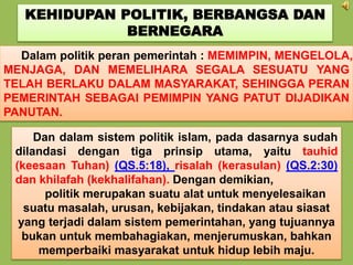 KEHIDUPAN POLITIK, BERBANGSA DAN
BERNEGARA
Dalam politik peran pemerintah : MEMIMPIN, MENGELOLA,
MENJAGA, DAN MEMELIHARA SEGALA SESUATU YANG
TELAH BERLAKU DALAM MASYARAKAT, SEHINGGA PERAN
PEMERINTAH SEBAGAI PEMIMPIN YANG PATUT DIJADIKAN
PANUTAN.
Dan dalam sistem politik islam, pada dasarnya sudah
dilandasi dengan tiga prinsip utama, yaitu tauhid
(keesaan Tuhan) (QS.5:18), risalah (kerasulan) (QS.2:30)
dan khilafah (kekhalifahan). Dengan demikian,
politik merupakan suatu alat untuk menyelesaikan
suatu masalah, urusan, kebijakan, tindakan atau siasat
yang terjadi dalam sistem pemerintahan, yang tujuannya
bukan untuk membahagiakan, menjerumuskan, bahkan
memperbaiki masyarakat untuk hidup lebih maju.
 
