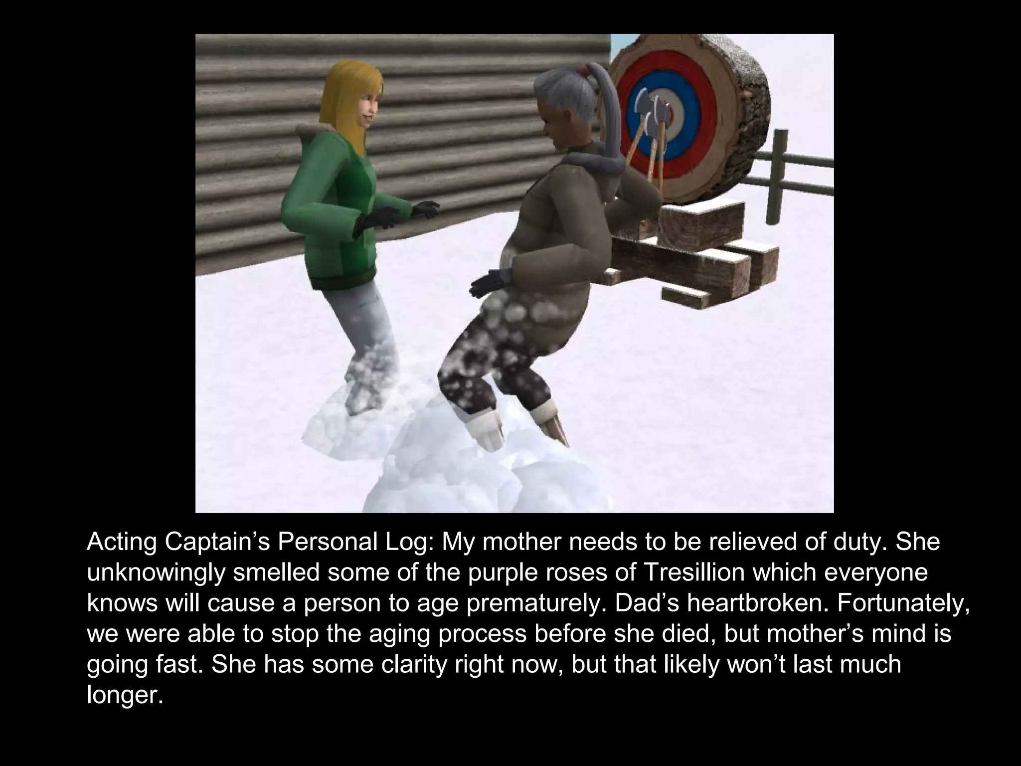 Acting Captain’s Personal Log: My mother needs to be relieved of duty. She
unknowingly smelled some of the purple roses of Tresillion which everyone
knows will cause a person to age prematurely. Dad’s heartbroken. Fortunately,
we were able to stop the aging process before she died, but mother’s mind is
going fast. She has some clarity right now, but that likely won’t last much
longer.
 
