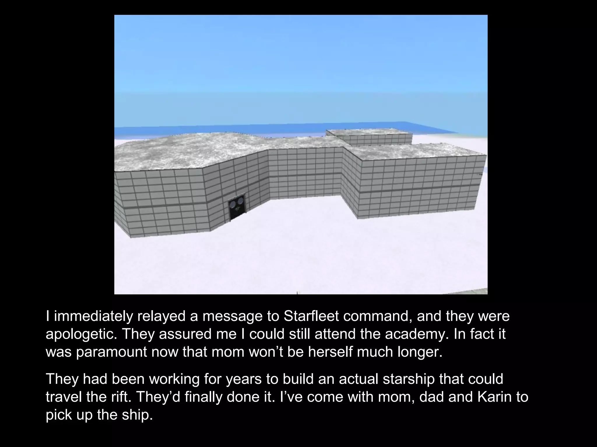 I immediately relayed a message to Starfleet command, and they were
apologetic. They assured me I could still attend the academy. In fact it
was paramount now that mom won’t be herself much longer.
They had been working for years to build an actual starship that could
travel the rift. They’d finally done it. I’ve come with mom, dad and Karin to
pick up the ship.
 