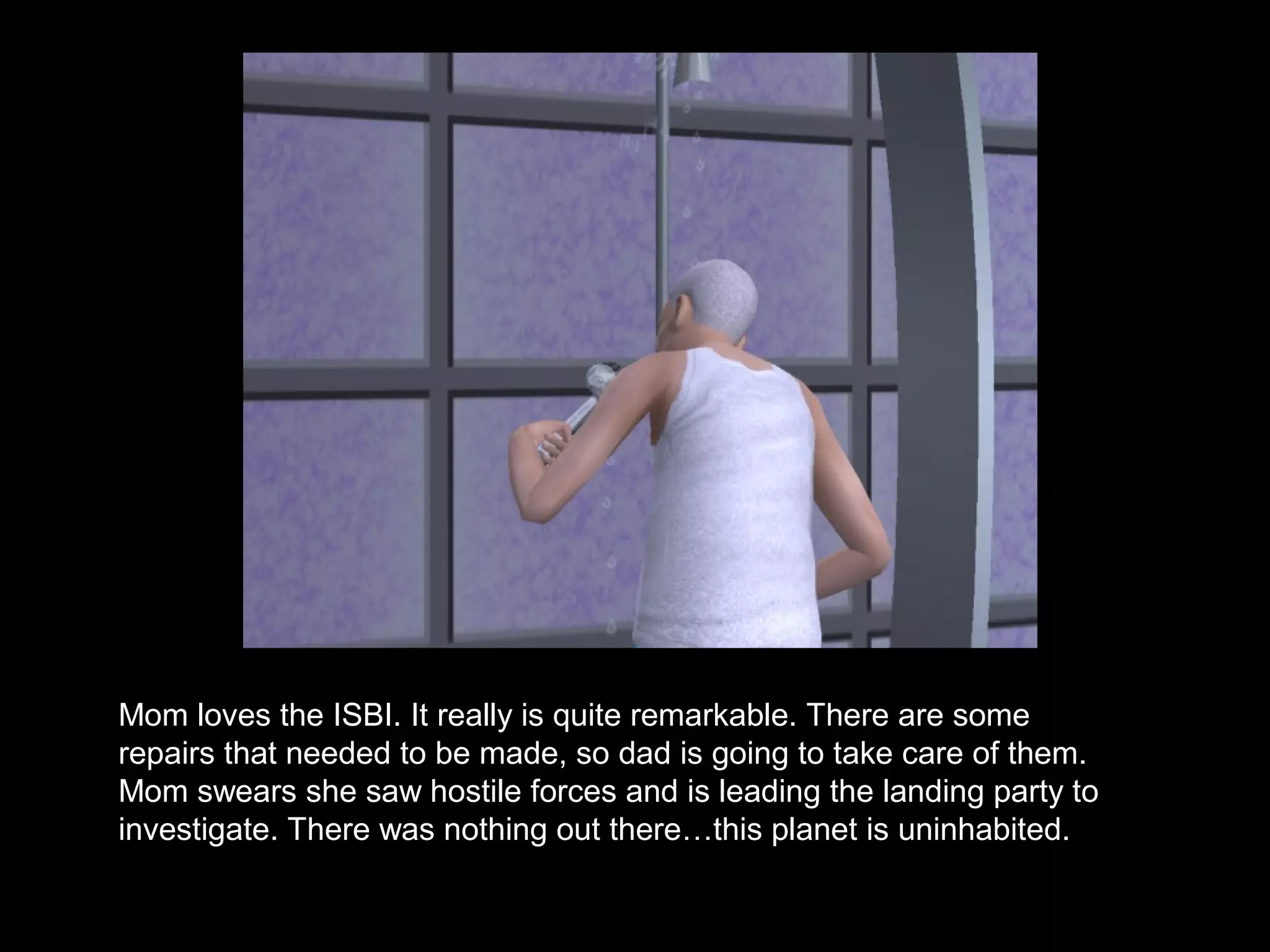 Mom loves the ISBI. It really is quite remarkable. There are some
repairs that needed to be made, so dad is going to take care of them.
Mom swears she saw hostile forces and is leading the landing party to
investigate. There was nothing out there…this planet is uninhabited.
 