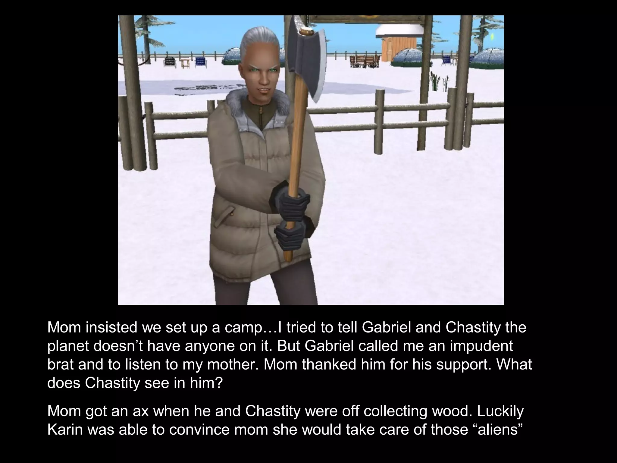 Mom insisted we set up a camp…I tried to tell Gabriel and Chastity the
planet doesn’t have anyone on it. But Gabriel called me an impudent
brat and to listen to my mother. Mom thanked him for his support. What
does Chastity see in him?
Mom got an ax when he and Chastity were off collecting wood. Luckily
Karin was able to convince mom she would take care of those “aliens”
 