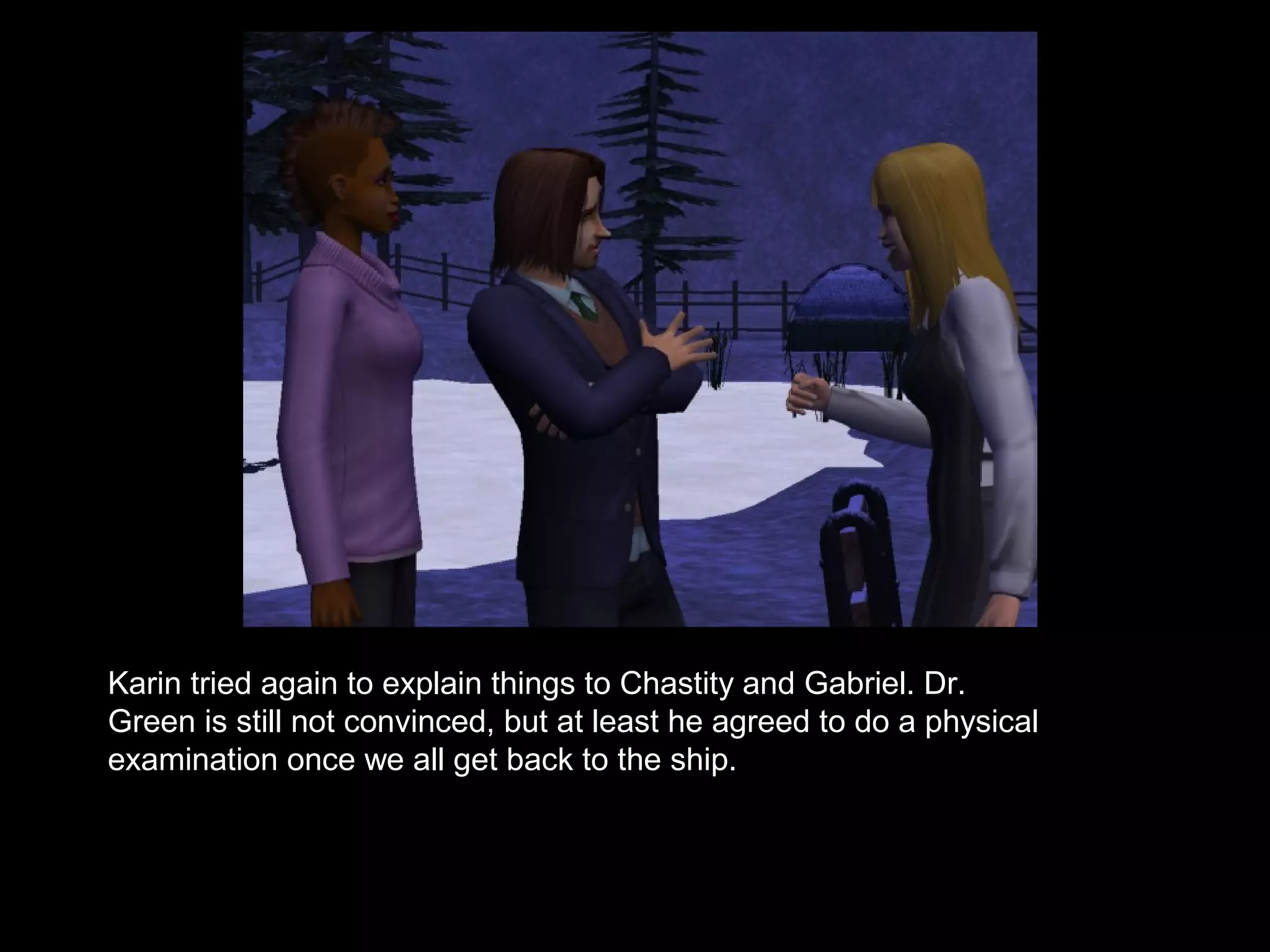 Karin tried again to explain things to Chastity and Gabriel. Dr.
Green is still not convinced, but at least he agreed to do a physical
examination once we all get back to the ship.
 