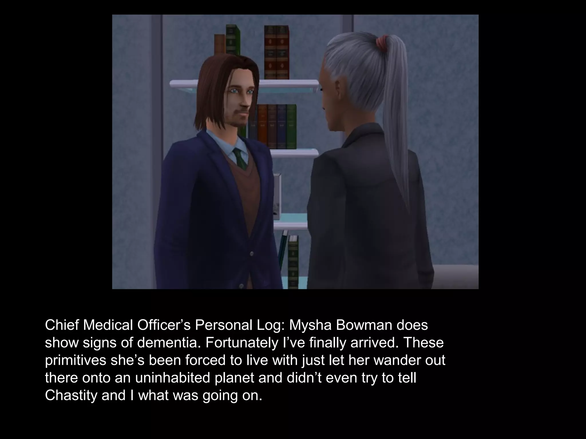 Chief Medical Officer’s Personal Log: Mysha Bowman does
show signs of dementia. Fortunately I’ve finally arrived. These
primitives she’s been forced to live with just let her wander out
there onto an uninhabited planet and didn’t even try to tell
Chastity and I what was going on.
 