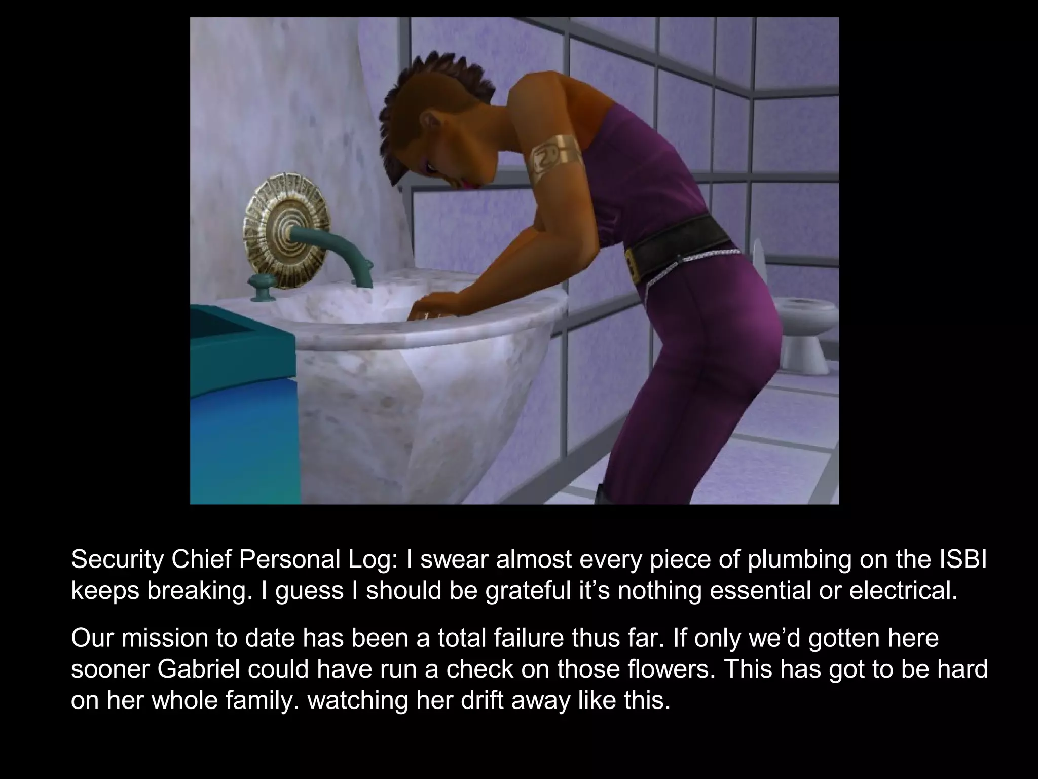 Security Chief Personal Log: I swear almost every piece of plumbing on the ISBI
keeps breaking. I guess I should be grateful it’s nothing essential or electrical.
Our mission to date has been a total failure thus far. If only we’d gotten here
sooner Gabriel could have run a check on those flowers. This has got to be hard
on her whole family. watching her drift away like this.
 