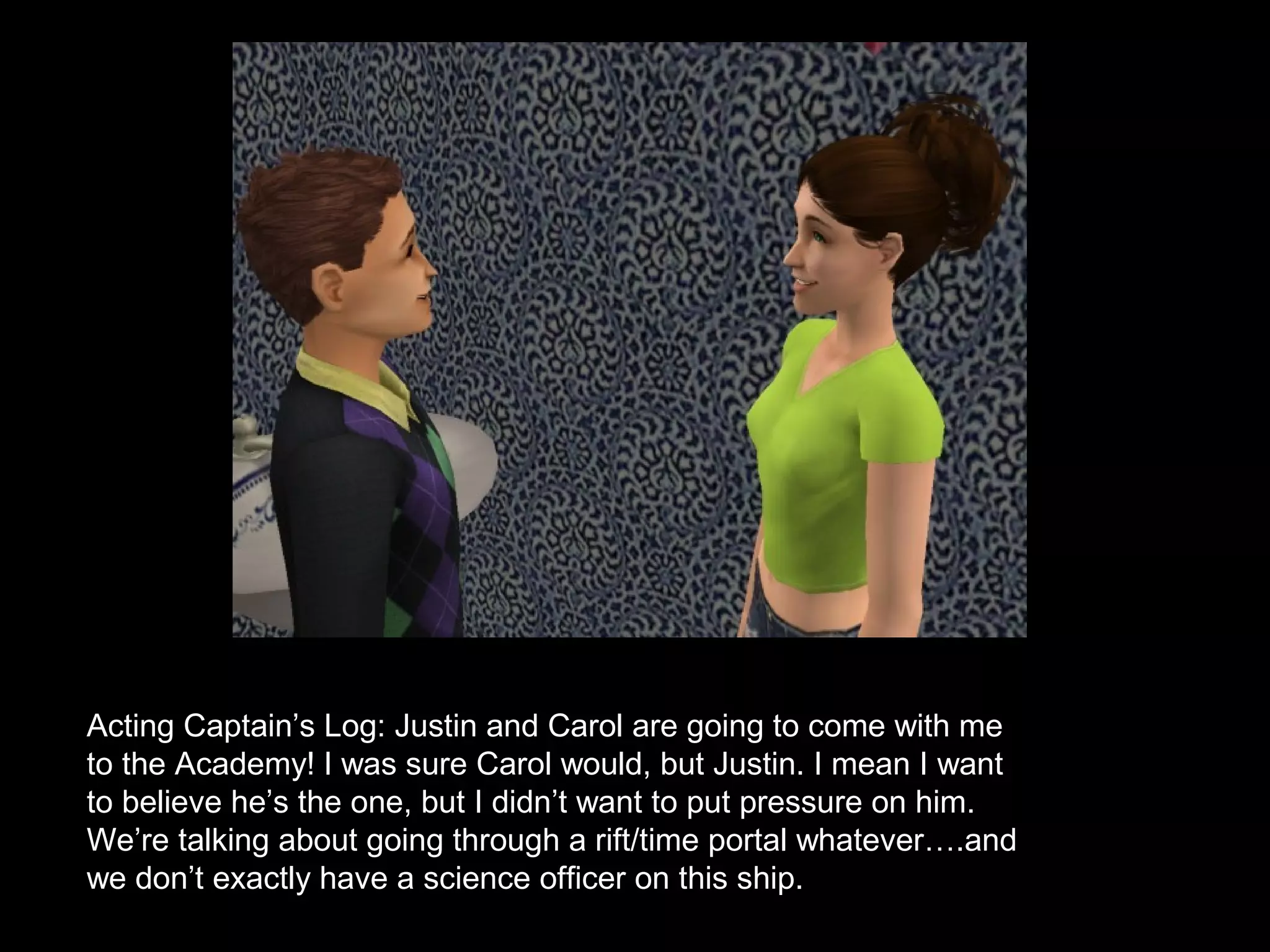 Acting Captain’s Log: Justin and Carol are going to come with me
to the Academy! I was sure Carol would, but Justin. I mean I want
to believe he’s the one, but I didn’t want to put pressure on him.
We’re talking about going through a rift/time portal whatever….and
we don’t exactly have a science officer on this ship.
 
