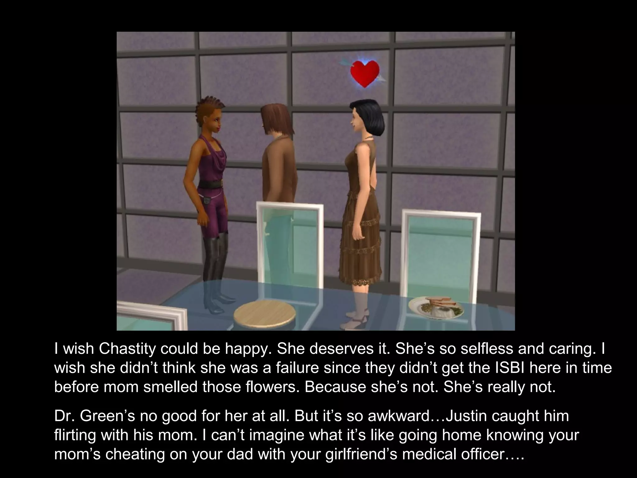 I wish Chastity could be happy. She deserves it. She’s so selfless and caring. I
wish she didn’t think she was a failure since they didn’t get the ISBI here in time
before mom smelled those flowers. Because she’s not. She’s really not.
Dr. Green’s no good for her at all. But it’s so awkward…Justin caught him
flirting with his mom. I can’t imagine what it’s like going home knowing your
mom’s cheating on your dad with your girlfriend’s medical officer….
 