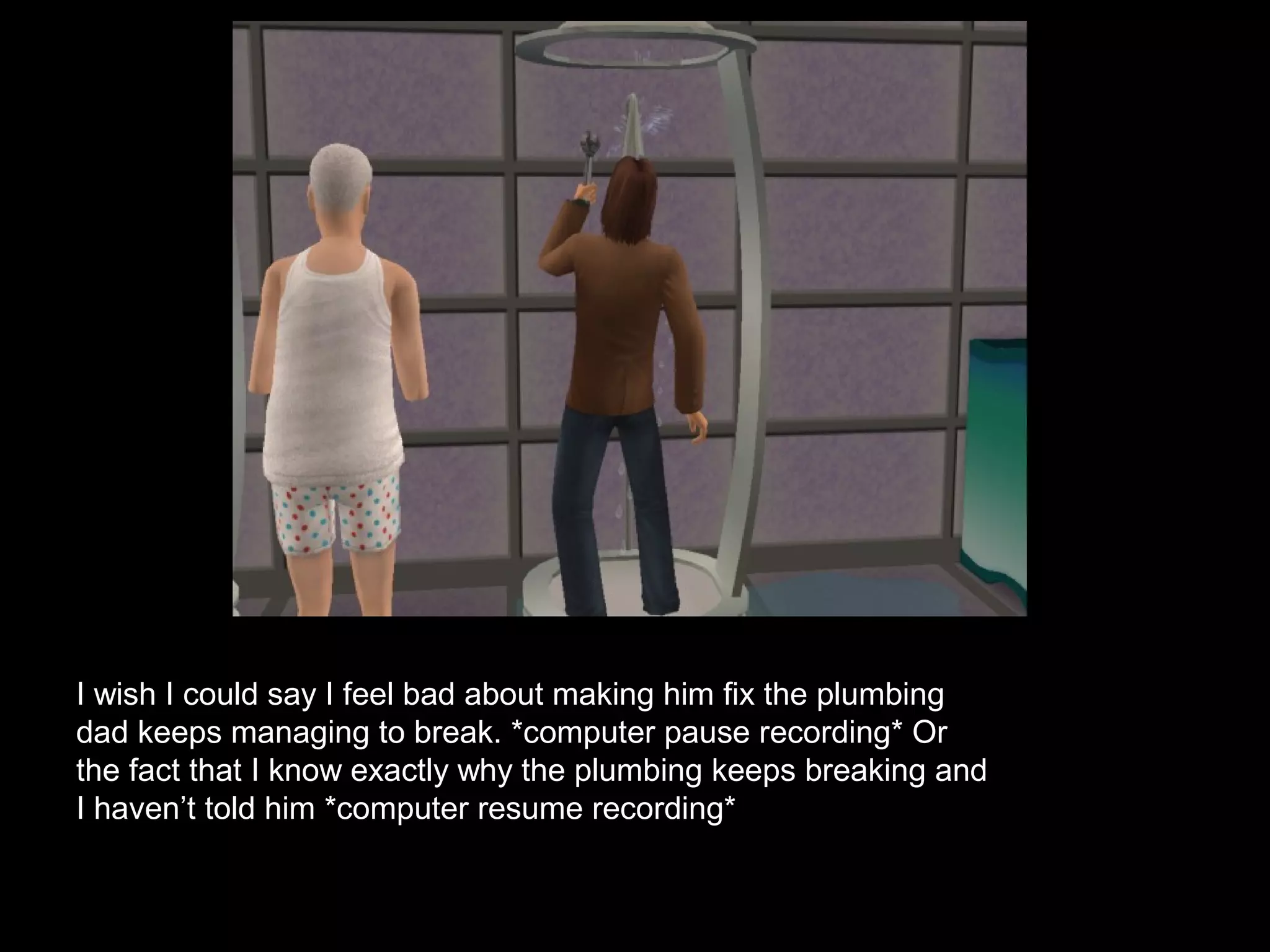 I wish I could say I feel bad about making him fix the plumbing
dad keeps managing to break. *computer pause recording* Or
the fact that I know exactly why the plumbing keeps breaking and
I haven’t told him *computer resume recording*
 