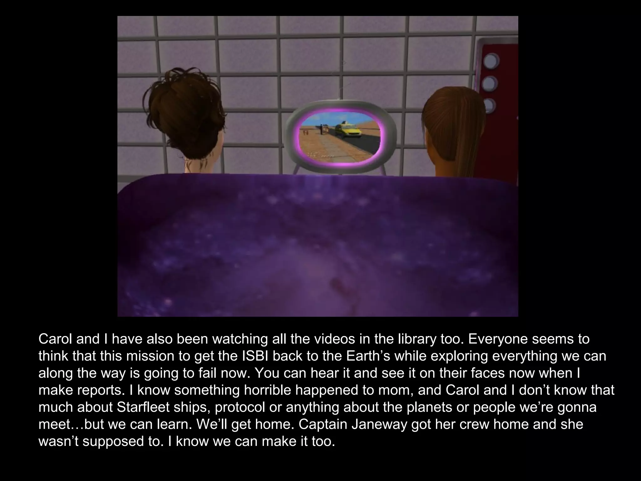 Carol and I have also been watching all the videos in the library too. Everyone seems to
think that this mission to get the ISBI back to the Earth’s while exploring everything we can
along the way is going to fail now. You can hear it and see it on their faces now when I
make reports. I know something horrible happened to mom, and Carol and I don’t know that
much about Starfleet ships, protocol or anything about the planets or people we’re gonna
meet…but we can learn. We’ll get home. Captain Janeway got her crew home and she
wasn’t supposed to. I know we can make it too.
 