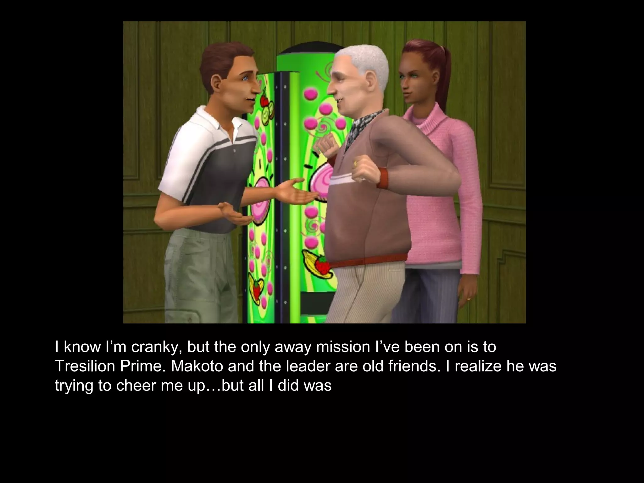 I know I’m cranky, but the only away mission I’ve been on is to
Tresilion Prime. Makoto and the leader are old friends. I realize he was
trying to cheer me up…but all I did was
 