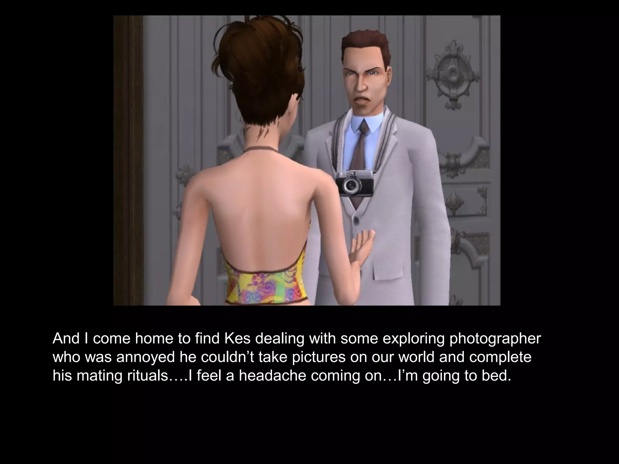 And I come home to find Kes dealing with some exploring photographer
who was annoyed he couldn’t take pictures on our world and complete
his mating rituals….I feel a headache coming on…I’m going to bed.
 