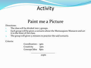 Activity
Paint me a Picture
Directions:
1. The class will be divided into 3 groups.
2. Each group will be given a scenario about the Mamasapano Massacre and act
it to the front of the class.
3. The group will given 5 minutes to practice the said scenario.
Criteria:
Coordination - 5pts
Creativity 7pts
Concept/Idea 8pts
_____________________
20pts
 