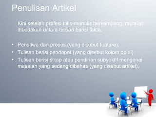 Penulisan Artikel
Kini setelah profesi tulis-menulis berkembang, mulailah
dibedakan antara tulisan berisi fakta,
• Peristiwa dan proses (yang disebut feature),
• Tulisan berisi pendapat (yang disebut kolom opini)
• Tulisan berisi sikap atau pendirian subyektif mengenai
masalah yang sedang dibahas (yang disebut artikel).
 