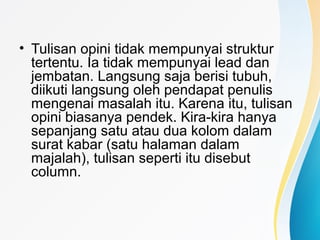 • Tulisan opini tidak mempunyai struktur
tertentu. Ia tidak mempunyai lead dan
jembatan. Langsung saja berisi tubuh,
diikuti langsung oleh pendapat penulis
mengenai masalah itu. Karena itu, tulisan
opini biasanya pendek. Kira-kira hanya
sepanjang satu atau dua kolom dalam
surat kabar (satu halaman dalam
majalah), tulisan seperti itu disebut
column.
 